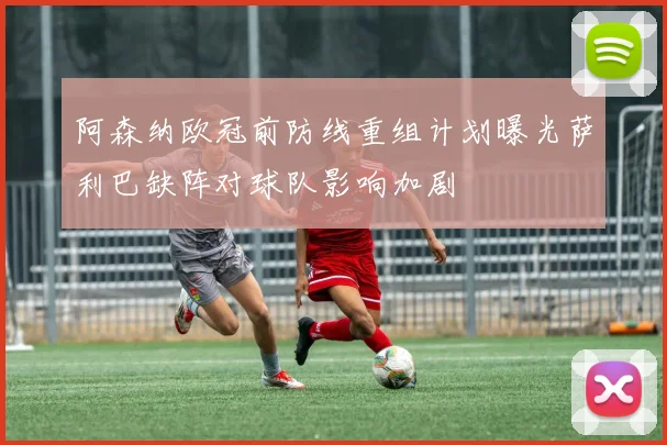 阿森纳欧冠前防线重组计划曝光萨利巴缺阵对球队影响加剧
