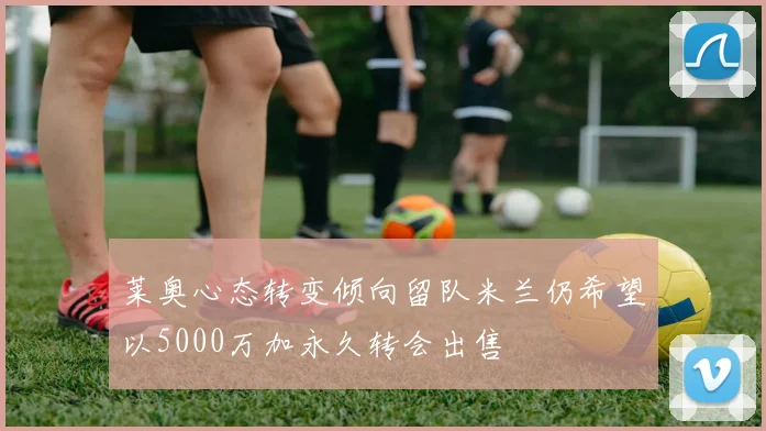 莱奥心态转变倾向留队米兰仍希望以5000万加永久转会出售