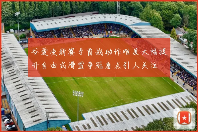 谷爱凌新赛季首战动作难度大幅提升自由式滑雪争冠看点引人关注