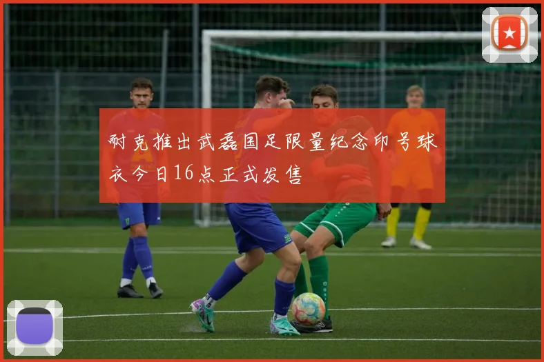 耐克推出武磊国足限量纪念印号球衣今日16点正式发售