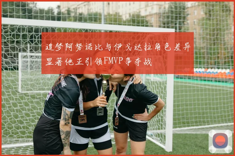 追梦阿努诺比与伊戈达拉角色差异显著他正引领FMVP争夺战