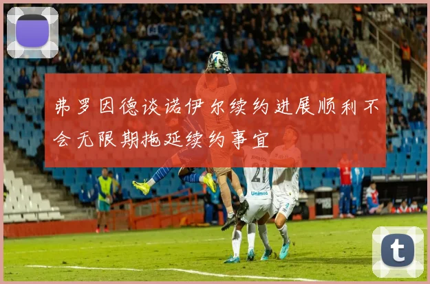 弗罗因德谈诺伊尔续约进展顺利不会无限期拖延续约事宜
