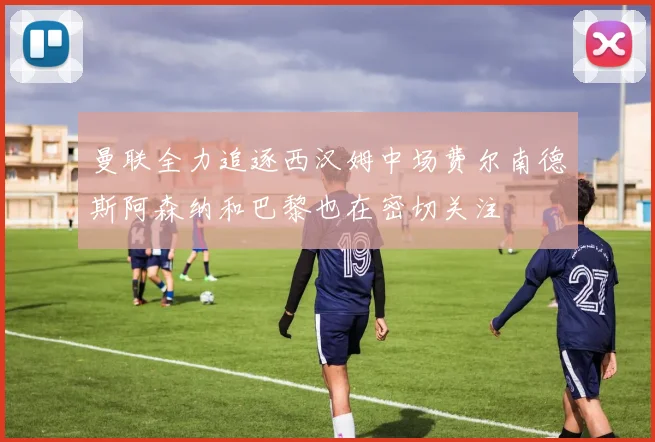 曼联全力追逐西汉姆中场费尔南德斯阿森纳和巴黎也在密切关注