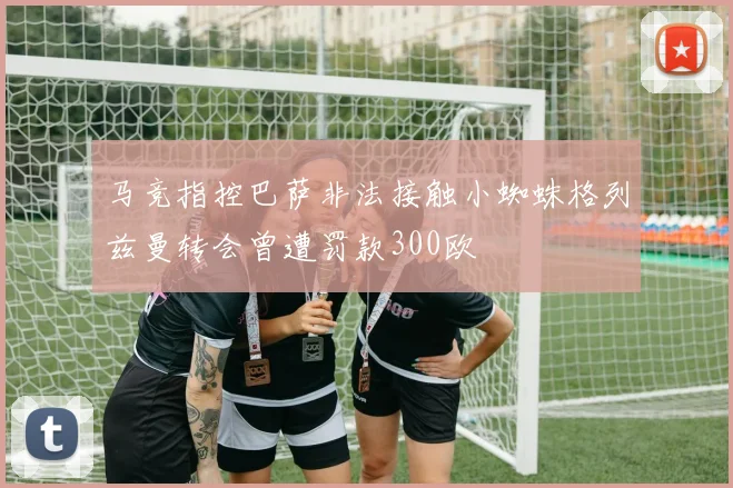 马竞指控巴萨非法接触小蜘蛛格列兹曼转会曾遭罚款300欧