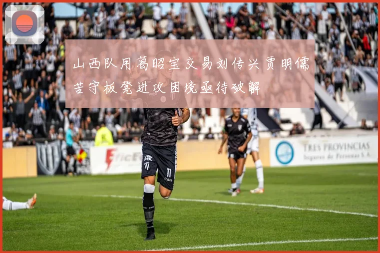 山西队用葛昭宝交易刘传兴贾明儒苦守板凳进攻困境亟待破解