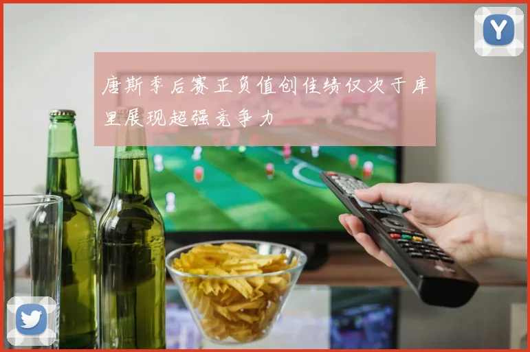 唐斯季后赛正负值创佳绩仅次于库里展现超强竞争力