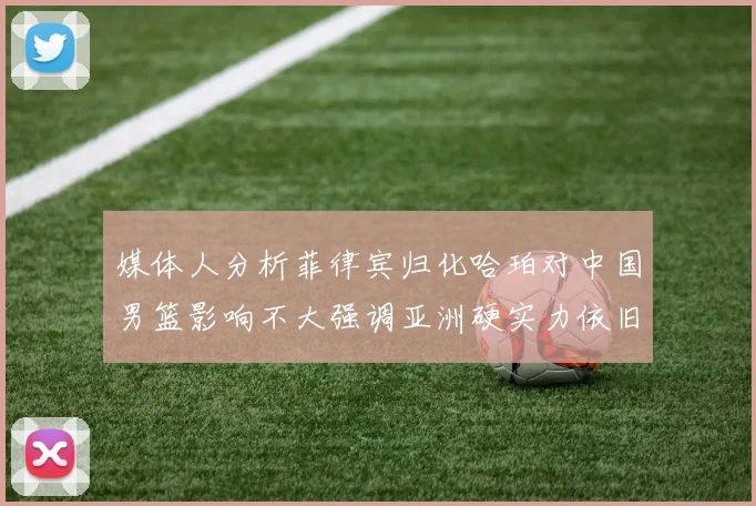 媒体人分析菲律宾归化哈珀对中国男篮影响不大强调亚洲硬实力依旧强劲