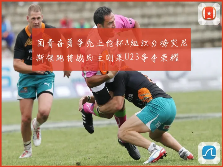 国青奋勇争先土伦杯A组积分榜突尼斯领跑将战民主刚果U23争夺荣耀