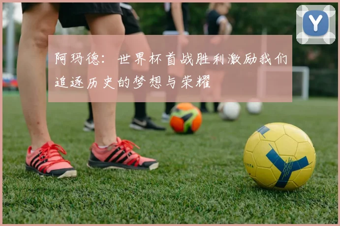 阿玛德：世界杯首战胜利激励我们追逐历史的梦想与荣耀