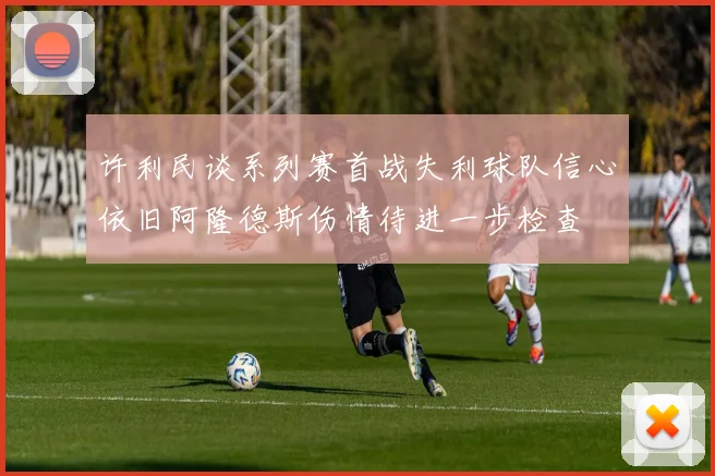 许利民谈系列赛首战失利球队信心依旧阿隆德斯伤情待进一步检查