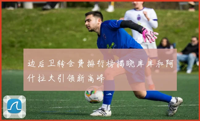 边后卫转会费排行榜揭晓库库和阿什拉夫引领新高峰