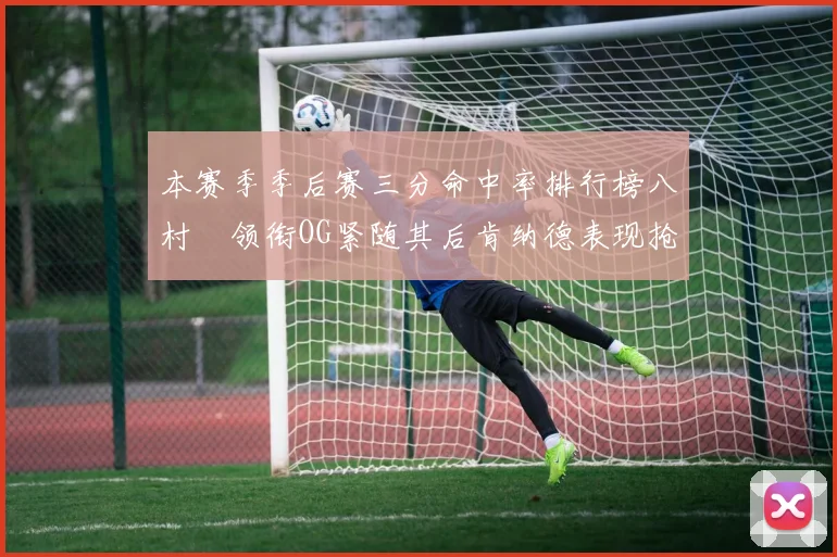 本赛季季后赛三分命中率排行榜八村塁领衔OG紧随其后肯纳德表现抢眼