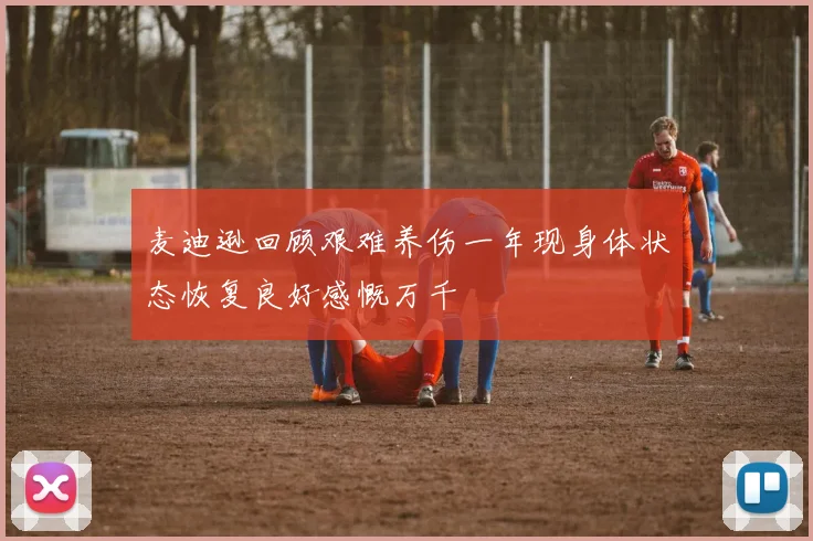 麦迪逊回顾艰难养伤一年现身体状态恢复良好感慨万千
