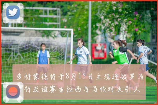 多特蒙德将于8月15日主场迎战罗马进行友谊赛吉拉西与马伦对决引人期待