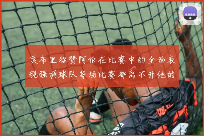 莫布里称赞阿伦在比赛中的全面表现强调球队每场比赛都离不开他的贡献