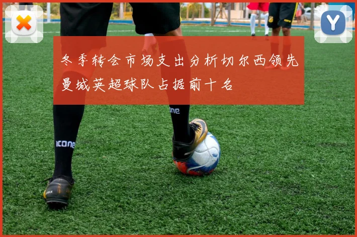 冬季转会市场支出分析切尔西领先曼城英超球队占据前十名