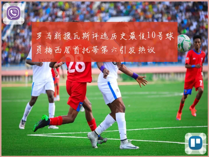 罗马新援瓦斯评选历史最佳10号球员梅西居首托蒂第六引发热议