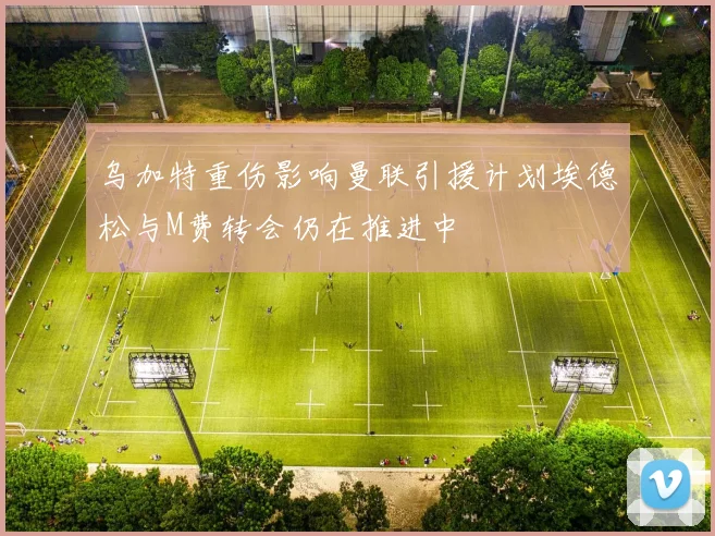 乌加特重伤影响曼联引援计划埃德松与M费转会仍在推进中