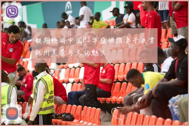 假期畅游中国PJ华盛顿携妻子共赏杭州美景与文化魅力