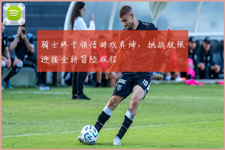 骑士终于领悟游戏真谛，挑战极限迎接全新冒险旅程
