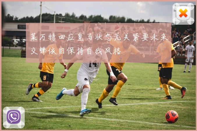 莱万特回应皇马状态无关紧要未来交锋依旧保持自我风格