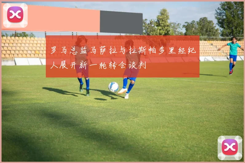 罗马总监马萨拉与拉斯帕多里经纪人展开新一轮转会谈判
