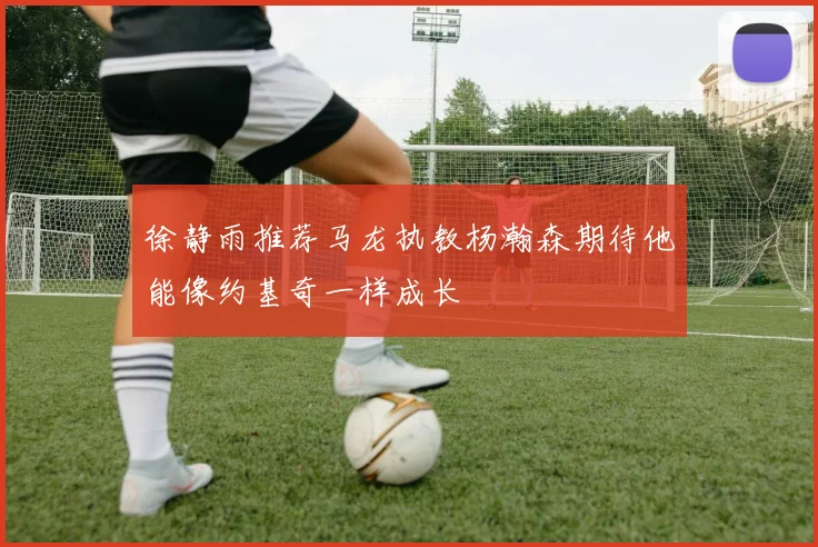 徐静雨推荐马龙执教杨瀚森期待他能像约基奇一样成长