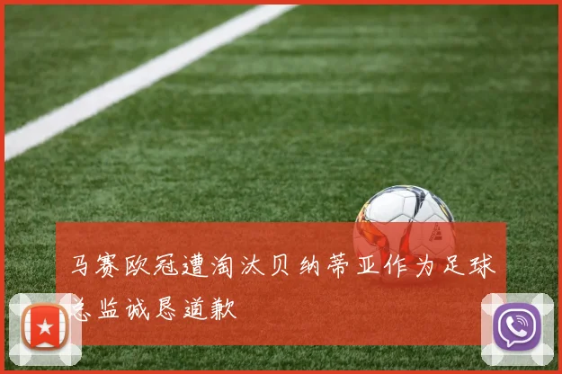 马赛欧冠遭淘汰贝纳蒂亚作为足球总监诚恳道歉