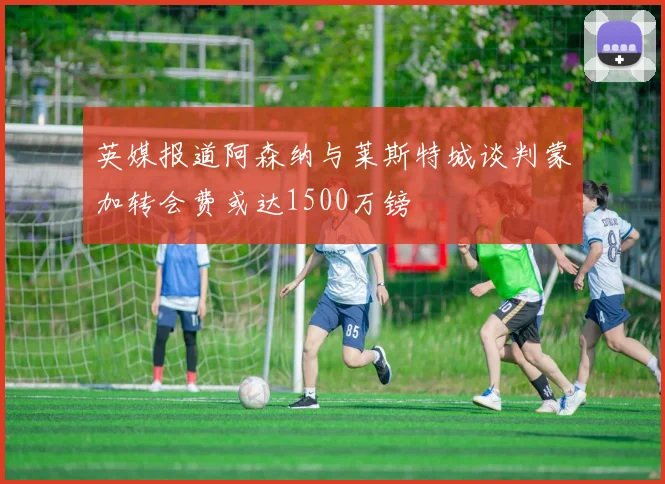英媒报道阿森纳与莱斯特城谈判蒙加转会费或达1500万镑