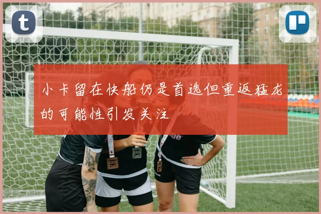 小卡留在快船仍是首选但重返猛龙的可能性引发关注