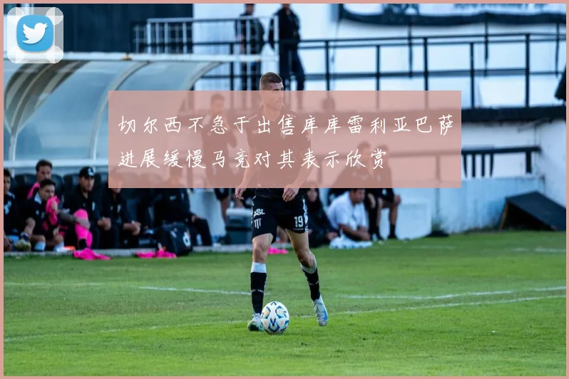 切尔西不急于出售库库雷利亚巴萨进展缓慢马竞对其表示欣赏