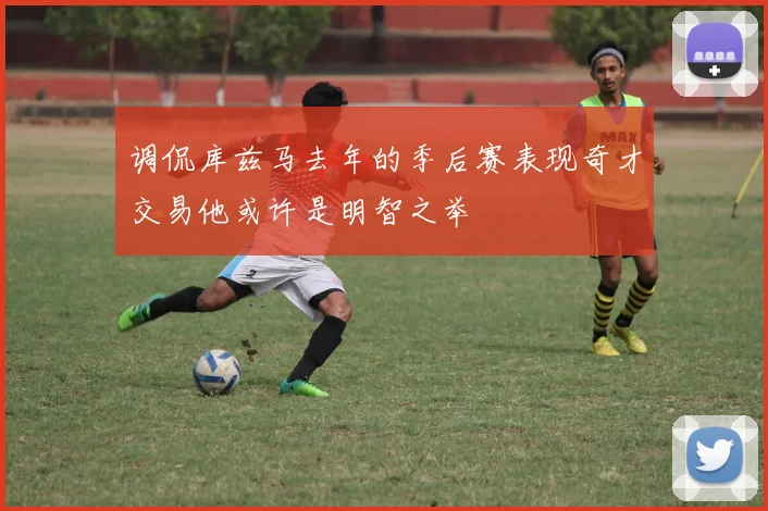 调侃库兹马去年的季后赛表现奇才交易他或许是明智之举