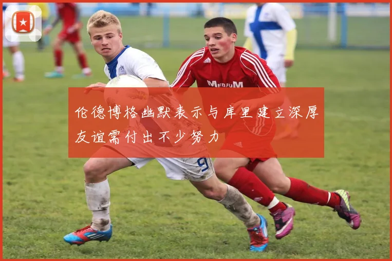 伦德博格幽默表示与库里建立深厚友谊需付出不少努力