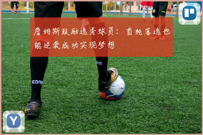 詹姆斯鼓励选秀球员：首轮落选也能逆袭成功实现梦想