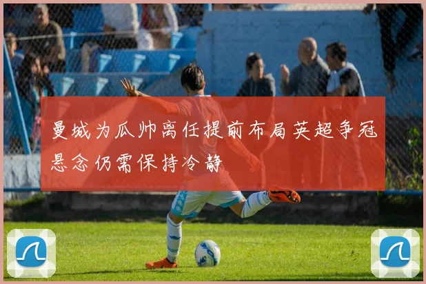 曼城为瓜帅离任提前布局英超争冠悬念仍需保持冷静